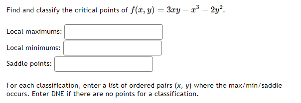 Find and classify the critical points of f(x, y)
=
Local maximums:
Local minimums:
Saddle points:
3xy - x³ - 2y².
For each classification, enter a list of ordered pairs (x, y) where the max/min/saddle
occurs. Enter DNE if there are no points for a classification.