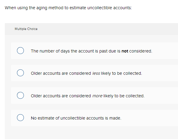 When using the aging method to estimate uncollectible accounts:
Multiple Choice
The number of days the account is past due is not considered.
Older accounts are considered less likely to be collected.
Older accounts are considered more likely to be collected.
No estimate of uncollectible accounts is made.
