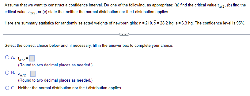 Assume that we want to construct a confidence interval. Do one of the following, as appropriate: (a) find the critical value to/2, (b) find the
critical value Zu/2, or (c) state that neither the normal distribution nor the t distribution applies.
Here are summary statistics for randomly selected weights of newborn girls: n=210, x=28.2 hg, s= 6.3 hg. The confidence level is 95%.
Select the correct choice below and, if necessary, fill in the answer box to complete your choice.
O A. ta/2=
O B.
(Round to two decimal places as needed.)
Za/2=
(Round to two decimal places as needed.)
O C. Neither the normal distribution nor the t distribution applies.