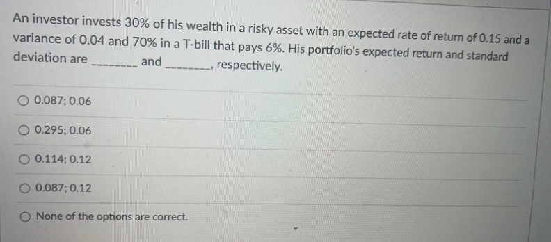 An investor invests 30% of his wealth in a risky asset with an expected rate of return of 0.15 and a
variance of 0.04 and 70% in a T-bill that pays 6%. His portfolio's expected return and standard
deviation are
and _____________, respectively.
0.087; 0.06
O 0.295; 0.06
0.114; 0.12
0.087; 0.12
None of the options are correct.
