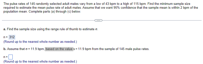 The pulse rates of 145 randomly selected adult males vary from a low of 43 bpm to a high of 115 bpm. Find the minimum sample size
required to estimate the mean pulse rate of adult males. Assume that we want 95% confidence that the sample mean is within 2 bpm of the
population mean. Complete parts (a) through (c) below.
a. Find the sample size using the range rule of thumb to estimate o.
n = 312
(Round up to the nearest whole number as needed.)
b. Assume that o = 11.9 bpm, based on the value s = 11.9 bpm from the sample of 145 male pulse rates.
n=
(Round up to the nearest whole number as needed.)