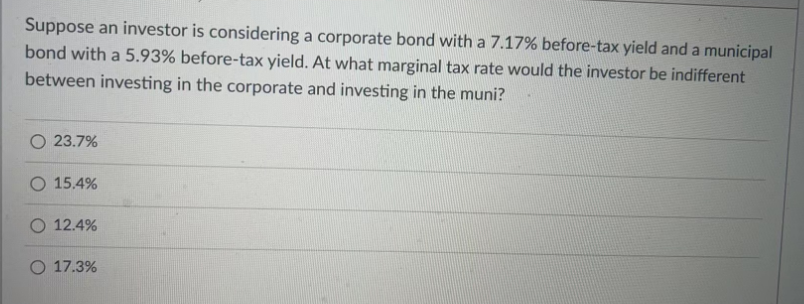 Suppose an investor is considering a corporate bond with a 7.17% before-tax yield and a municipal
bond with a 5.93% before-tax yield. At what marginal tax rate would the investor be indifferent
between investing in the corporate and investing in the muni?
O 23.7%
O 15.4%
12.4%
O 17.3%