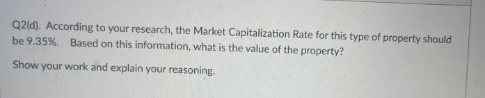 Q2(d). According to your research, the Market Capitalization Rate for this type of property should
be 9.35%. Based on this information, what is the value of the property?
Show your work and explain your reasoning.