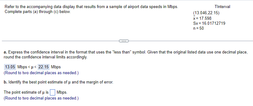 Refer to the accompanying data display that results from a sample of airport data speeds in Mbps.
Complete parts (a) through (c) below.
13.05 Mbps<μ< 22.15 Mbps
(Round to two decimal places as needed.)
b. Identify the best point estimate of μ and the margin of error.
TInterval
a. Express the confidence interval in the format that uses the "less than" symbol. Given that the original listed data use one decimal place,
round the confidence interval limits accordingly.
The point estimate of μ is Mbps.
(Round to two decimal places as needed.)
(13.046,22.15)
x = 17.598
Sx= 16.01712719
n = 50