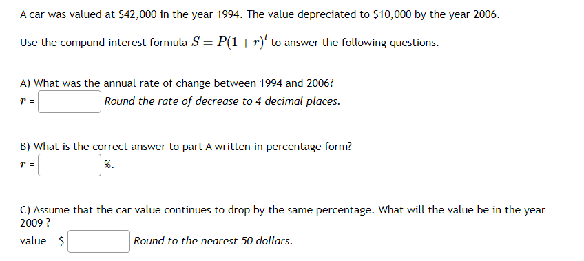 A car was valued at $42,000 in the year 1994. The value depreciated to $10,000 by the year 2006.
Use the compund interest formula S = P(1 + r) to answer the following questions.
A) What was the annual rate of change between 1994 and 2006?
7 =
Round the rate of decrease to 4 decimal places.
B) What is the correct answer to part A written in percentage form?
7 =
%.
C) Assume that the car value continues to drop by the same percentage. What will the value be in the year
2009 ?
value = $
Round to the nearest 50 dollars.