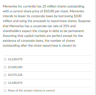 Memories Inc currently has 25 million shares outstanding
with a current share price of $10.00 per share. Memories
intends to lower its corporate taxes by borrowing $100
million and using the proceeds to repurchase shares. Suppose
that Memories has a corporate tax rate of 35% and
shareholders expect the change in debt to be permanent.
Assuming that capital markets are perfect except for the
existence of corporate taxes, the number of shares
outstanding after the share repurchase is closest to:
16,228,070
25,000,000
O 20,070,228
O 12,688,870
None of the answer choices is correct