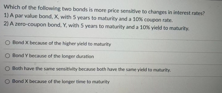 Which of the following two bonds is more price sensitive to changes in interest rates?
1) A par value bond, X, with 5 years to maturity and a 10% coupon rate.
2) A zero-coupon bond, Y, with 5 years to maturity and a 10% yield to maturity.
O Bond X because of the higher yield to maturity
Bond Y because of the longer duration
Both have the same sensitivity because both have the same yield to maturity.
Bond X because of the longer time to maturity