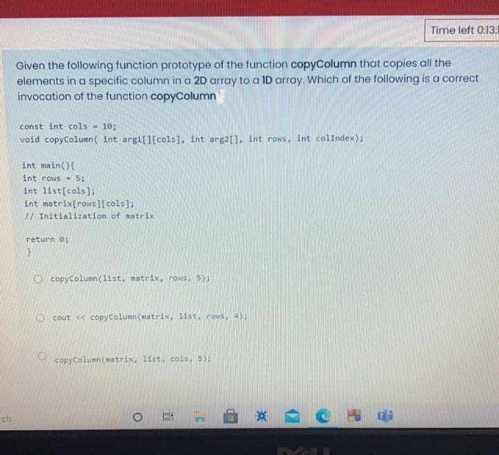 Time left 0:13:1
Given the following function prototype of the function copyColumn that copies all the
elements in a specific column in a 2D array to a ID array. Which of the following is a correct
invocation of the function copyColumn
const int cols
= 10;
void copyColumn( int argi[][cols], int arg2[], int rows, int colIndex);
int main(){
int rows -5;
int list[cols]];
int matrix[rows][cols];
// Initialization of matrix
return 0;
O copyColumn (list, matrix, rows, 5);
O cout << copyColumn (matrix, list, rows, 4);
copyColumn(matrix, list, cols, 5);
ch
