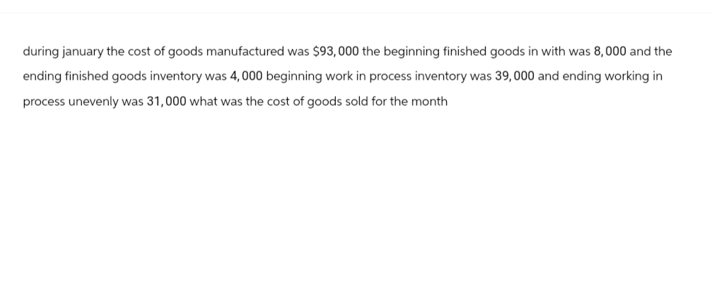 during january the cost of goods manufactured was $93,000 the beginning finished goods in with was 8,000 and the
ending finished goods inventory was 4,000 beginning work in process inventory was 39,000 and ending working in
process unevenly was 31,000 what was the cost of goods sold for the month