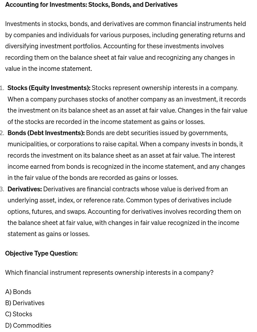 Accounting for Investments: Stocks, Bonds, and Derivatives
Investments in stocks, bonds, and derivatives are common financial instruments held
by companies and individuals for various purposes, including generating returns and
diversifying investment portfolios. Accounting for these investments involves
recording them on the balance sheet at fair value and recognizing any changes in
value in the income statement.
1. Stocks (Equity Investments): Stocks represent ownership interests in a company.
When a company purchases stocks of another company as an investment, it records
the investment on its balance sheet as an asset at fair value. Changes in the fair value
of the stocks are recorded in the income statement as gains or losses.
2. Bonds (Debt Investments): Bonds are debt securities issued by governments,
municipalities, or corporations to raise capital. When a company invests in bonds, it
records the investment on its balance sheet as an asset at fair value. The interest
income earned from bonds is recognized in the income statement, and any changes
in the fair value of the bonds are recorded as gains or losses.
3. Derivatives: Derivatives are financial contracts whose value is derived from an
underlying asset, index, or reference rate. Common types of derivatives include
options, futures, and swaps. Accounting for derivatives involves recording them on
the balance sheet at fair value, with changes in fair value recognized in the income
statement as gains or losses.
Objective Type Question:
Which financial instrument represents ownership interests in a company?
A) Bonds
B) Derivatives
C) Stocks
D) Commodities