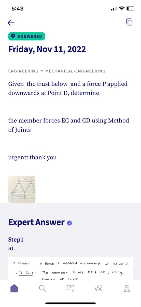 5:43
←
ANSWERED
Friday, Nov 11, 2022
ENGINEERING MECHANICAL-ENGINEERING
Given the trust below and a force P applied
downwards at Point D, determine
the member forces EC and CD using Method
of Joints
urgentt thank you
Expert Answer
Step1
a)
Given:
A force P applied downward
- To Find: The member
forces
of iniute
?
at
EC & CD
√x
point D
using
DO
8