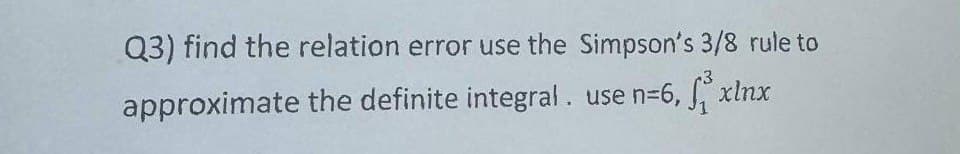 Q3) find the relation error use the Simpson's 3/8 rule to
approximate the definite integral. use n=6, f³ xlnx