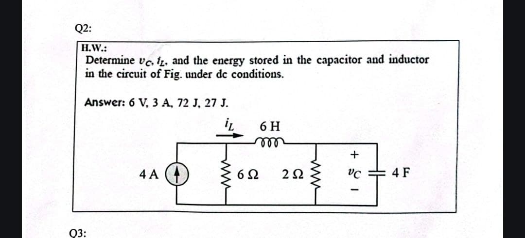 Q2:
H.W.:
Determine vc, iz, and the energy stored in the capacitor and inductor
in the circuit of Fig. under dc conditions.
Answer: 6 V, 3 A, 72 J, 27 J.
4 A
6H
m
602 252
www
18+
HH
4 F
Q3: