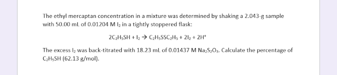 The ethyl mercaptan concentration in a mixture was determined by shaking a 2.043-g sample
with 50.00 mL of 0.01204 M 1₂ in a tightly stoppered flask:
2C₂H5SH + 12 → C₂H5SSC₂H5 +21₂ + 2H+
The excess 1₂ was back-titrated with 18.23 mL of 0.01437 M Na₂S₂O3. Calculate the percentage of
C₂H5SH (62.13 g/mol).