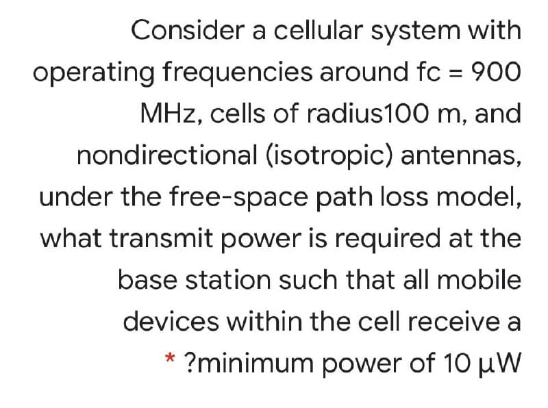 Consider a cellular system with
operating frequencies around fc = 900
MHz, cells of radius100 m, and
nondirectional (isotropic) antennas,
under the free-space path loss model,
what transmit power is required at the
base station such that all mobile
devices within the cell receive a
?minimum power of 10 uW
