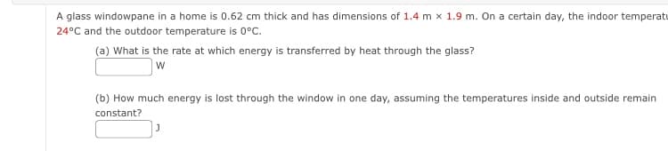 A glass windowpane in a home is 0.62 cm thick and has dimensions of 1.4 m x 1.9 m. On a certain day, the indoor temperatu
24°C and the outdoor temperature is 0°C.
(a) What is the rate at which energy is transferred by heat through the glass?
W
(b) How much energy is lost through the window in one day, assuming the temperatures inside and outside remain
constant?