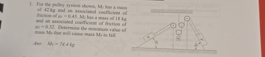 1. For the pulley system shown, M₁ has a mass
of 42 kg and an associated coefficient of
friction of i=0.45. M2 has a mass of 18 kg
and an associated coefficient of friction of
μ2 0.32. Determine the minimum value of
mass Mo that will cause mass Mo to fall.
=
Ans: Mo=74.4 kg
M.
DOE
M
