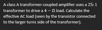 A class A transformer-coupled amplifier uses a 25:1
transformer to drive a 4 – 2 load. Calculate the
effective AC load (seen by the transistor connected
to the larger turns side of the transformer).
