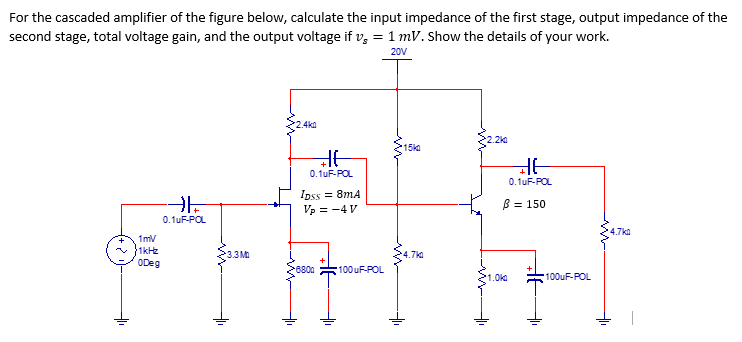 For the cascaded amplifier of the figure below, calculate the input impedance of the first stage, output impedance of the
second stage, total voltage gain, and the output voltage if v, = 1 mV. Show the details of your work.
20V
:4ka
.2k
215ka
0.1uF-POL
0. 1uF-POL
Ipss = 8mA
B = 150
Vp = -4 V
0.1uF-POL
4.7ka
1mv
1kHz
ODeg
3.3M
4.7ka
8800
100uF-POL
1.0ka
100UF-POL
