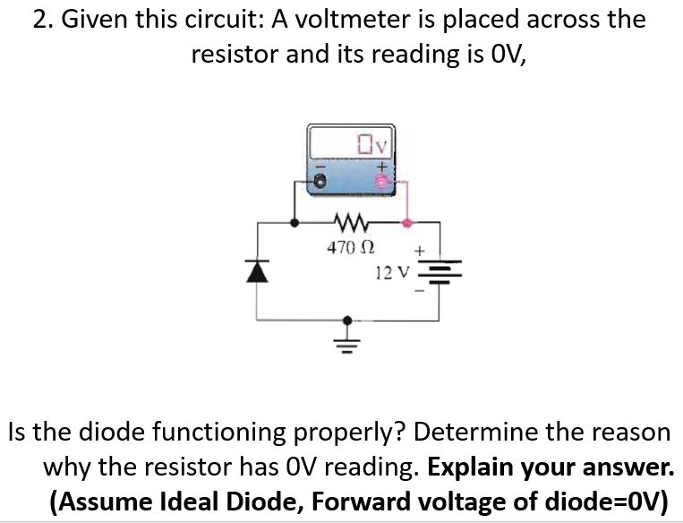 2. Given this circuit: A voltmeter is placed across the
resistor and its reading is OV,
Ov
470 Ω +
12 V =
Is the diode functioning properly? Determine the reason
why the resistor has OV reading. Explain your answer.
(Assume Ideal Diode, Forward voltage of diode=0V)