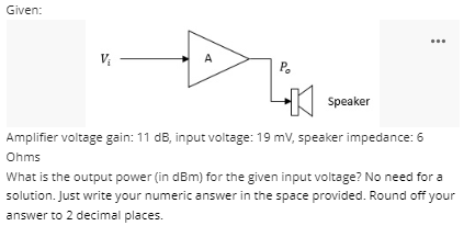 Given:
A
P.
Speaker
Amplifier voltage gain: 11 dB, input voltage: 19 mv, speaker impedance: 6
Ohms
What is the output power (in dBm) for the given input voltage? No need for a
solution. Just write your numeric answer in the space provided. Round off your
answer to 2 decimal places.
