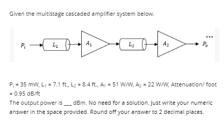 Given the multistage cascaded amplifier system below.
L2
A2
P.
P
L1
P; = 35 mW, L, = 7.1 ft., L2 = 8.4 ft., A, = 51 W/W, A2 = 22 W/W, Attenuation/ foot
= 0.95 dB/ft
The output power is_ dBm. No need for a solution. Just write your numeric
answer in the space provided. Round off your answer to 2 decimal places.
