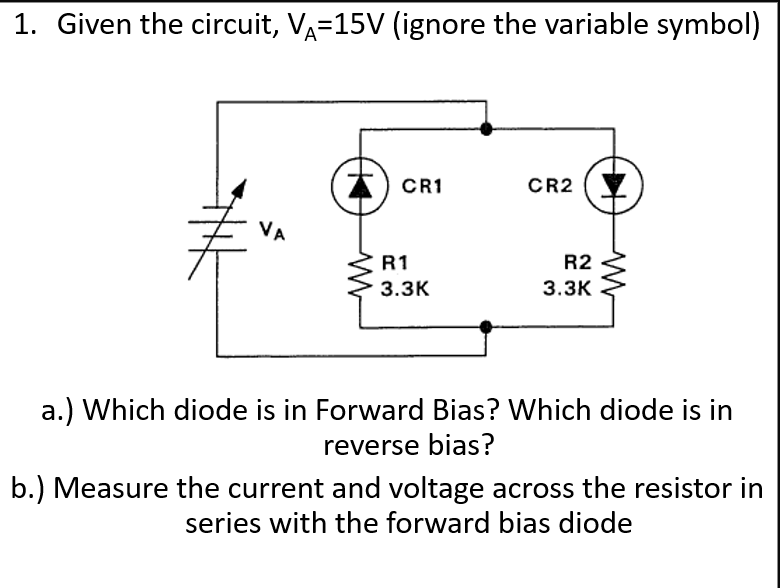 1. Given the circuit, VA=15V (ignore the variable symbol)
CR1
CR2
VA
R1
R2
3.ЗК
3.ЗК
a.) Which diode is in Forward Bias? Which diode is in
reverse bias?
b.) Measure the current and voltage across the resistor in
series with the forward bias diode
