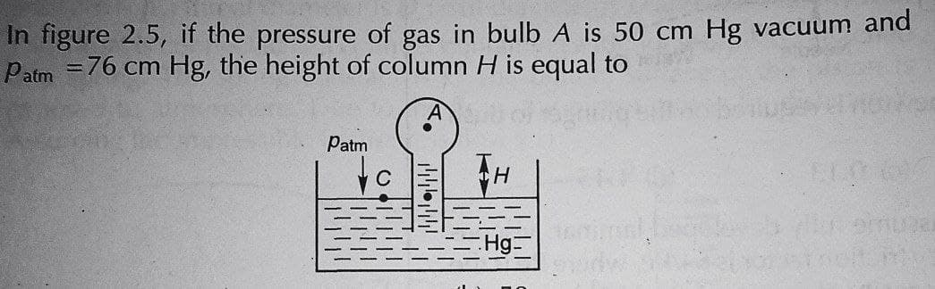 In figure 2.5, if the pressure of gas in bulb A is 50 cm Hg vacuum and
Patm = 76 cm Hg, the height of column H is equal to
Patm
H
424
Hg: