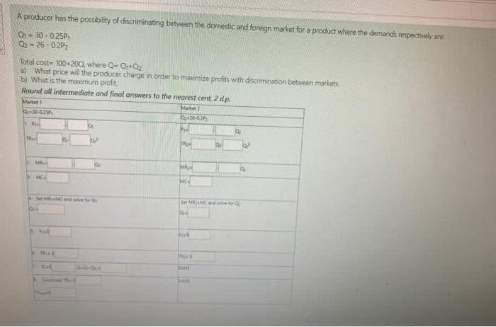 A producer has the possibility of discriminating between the domestic and foreign market for a product where the demands respectively are:
Q₁-30-0.25P₁
0₂-26-02P₂
Total cost-100+200, where Q- Q+Q₂
a) What price will the producer charge in order to maximize profits with discrimination between markets.
b) What is the maximum profit
Round all intermediate and final answers to the nearest cent, 2 d.p.
Market 1
Q-30-025P
1. P
TRA
MB
MC
Set MRMC and f
hak
TRIS
Tak
Comes TR
Q+Q+Q£
Market 2
P₂4
26-02₂
TRAM
M
Qa
Ser MRMC and save for
K
TRANS
SAME
SAME