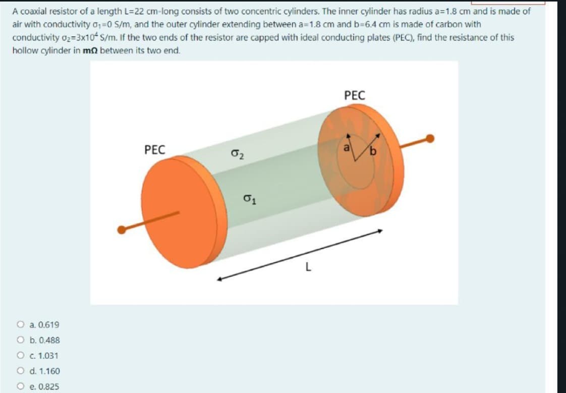 A coaxial resistor of a length L=22 cm-long consists of two concentric cylinders. The inner cylinder has radius a=1.8 cm and is made of
air with conductivity o,=0 S/m, and the outer cylinder extending between a=1.8 cm and b=6.4 cm is made of carbon with
conductivity 02=3x10 S/m. If the two ends of the resistor are capped with ideal conducting plates (PEC), find the resistance of this
hollow cylinder in mn between its two end.
PEC
PEC
O a. 0.619
O b. 0.488
O C. 1.031
O d. 1.160
e. 0.825
