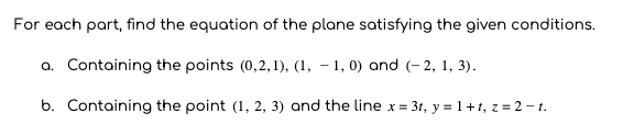 For each part, find the equation of the plane satisfying the given conditions.
a. Containing the points (0,2,1), (1, – 1, 0) and (- 2, 1, 3).
b. Containing the point (1, 2, 3) and the line x= 3t, y = 1+1, z = 2 – t.
