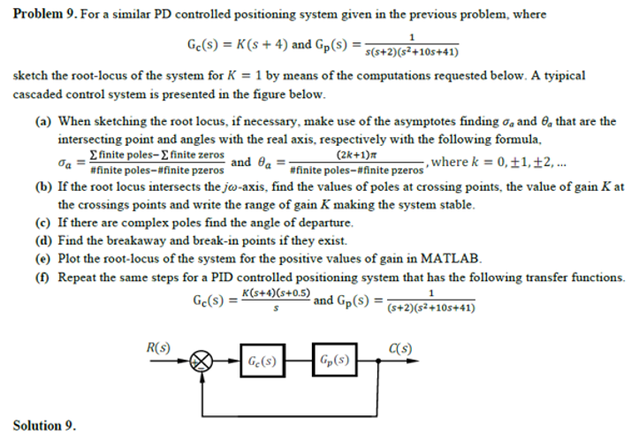 Problem 9. For a similar PD controlled positioning system given in the previous problem, where
Ge(s) = K(s + 4) and Gp(s) =
s(s+2)(s²+105+41)
sketch the root-locus of the system for K = 1 by means of the computations requested below. A tyipical
cascaded control system is presented in the figure below.
(a) When sketching the root locus, if necessary, make use of the asymptotes finding oa and O, that are the
intersecting point and angles with the real axis, respectively with the following formula,
Efinite poles-E finite zeros
#finite poles-#finite pzeros
(2k+1)m
#finite poles-#finite pzeros
and Oa
,where k = 0,±1,±2, ..
(b) If the root locus intersects the jw-axis, find the values of poles at crossing points, the value of gain K at
the crossings points and write the range of gain K making the system stable.
(c) If there are complex poles find the angle of departure.
(d) Find the breakaway and break-in points if they exist.
(e) Plot the root-locus of the system for the positive values of gain in MATLAB.
(f) Repeat the same steps for a PID controlled positioning system that has the following transfer functions.
Ge(s) = K(s+4)(s+0.5)
and Gp(s) =
1
(s+2)(s²+10s+41)
R(s)
(s)
| G(s)
Gp(s)
Solution 9.
