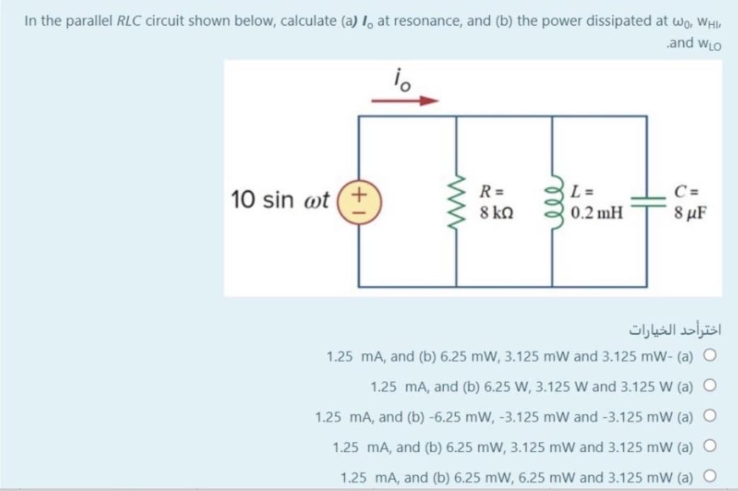 In the parallel RLC circuit shown below, calculate (a) 1, at resonance, and (b) the power dissipated at wo, WHI
and wLO
R =
L =
C =
10 sin wt (+
8 kQ
0.2 mH
8 µF
اخترأحد الخيارات
1.25 mA, and (b) 6.25 mW, 3.125 mW and 3.125 mW- (a) O
1.25 mA, and (b) 6.25 W, 3.125 W and 3.125 W (a) O
1.25 mA, and (b) -6.25 mW, -3.125 mW and -3.125 mW (a)
1.25 mA, and (b) 6.25 mW, 3.125 mW and 3.125 mW (a) O
1.25 mA, and (b) 6.25 mW, 6.25 mW and 3.125 mW (a) O
