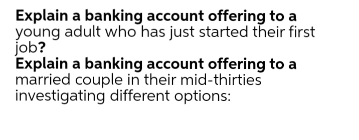 Explain a banking account offering to a
young adult who has just started their first
job?
Explain a banking account offering to a
married couple in their mid-thirties
investigating different options:
