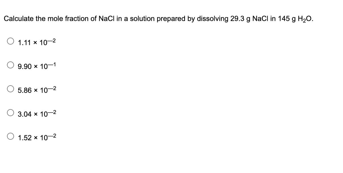 Calculate the mole fraction of NaCl in a solution prepared by dissolving 29.3 g NaCl in 145 g H₂O.
1.11 x 10-2
9.90 × 10-1
5.86 x 10-2
3.04 x 10-2
1.52 x 10-²