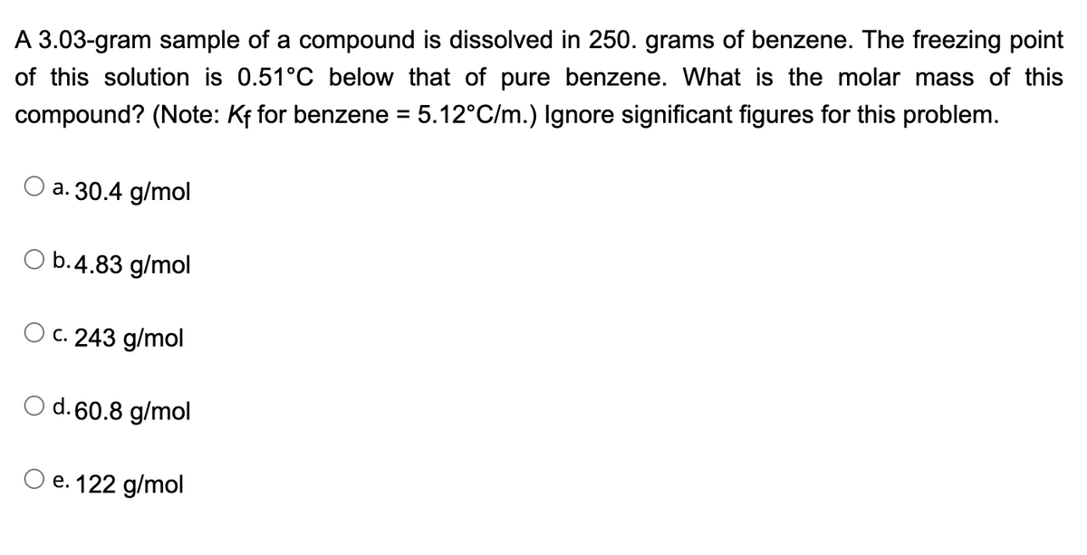 A 3.03-gram sample of a compound is dissolved in 250. grams of benzene. The freezing point
of this solution is 0.51°C below that of pure benzene. What is the molar mass of this
compound? (Note: Kf for benzene = 5.12°C/m.) Ignore significant figures for this problem.
a. 30.4 g/mol
O b.4.83 g/mol
O c. 243 g/mol
O d. 60.8 g/mol
e. 122 g/mol
