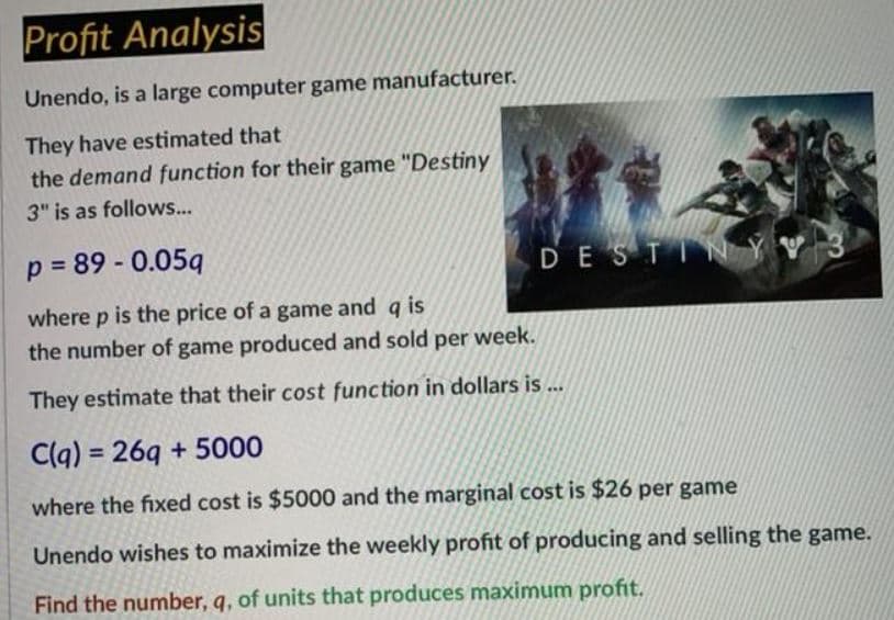 Profit Analysis
Unendo, is a large computer game manufacturer.
They have estimated that
the demand function for their game "Destiny
3" is as follows...
p = 89 - 0.05q
DESTIN Ý
where p is the price of a game and q is
the number of game produced and sold per week.
They estimate that their cost function in dollars is ..
C(q) = 269 + 5000
%3D
where the fixed cost is $5000 and the marginal cost is $26 per game
Unendo wishes to maximize the weekly profit of producing and selling the game.
Find the number, q, of units that produces maximum profit.
