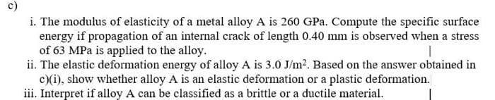 i. The modulus of elasticity of a metal alloy A is 260 GPa. Compute the specific surface
energy if propagation of an internal crack of length 0.40 mm is observed when a stress
of 63 MPa is applied to the alloy.
ii. The elastic deformation energy of alloy A is 3.0 J/m2. Based on the answer obtained in
c)(i), show whether alloy A is an elastic deformation or a plastic deformation.
iii. Interpret if alloy A can be classified as a brittle or a ductile material.
