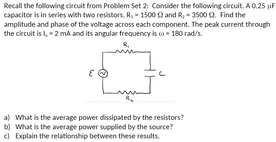Recall the following circuit from Problem Set 2: Consider the following circuit. A 0.25 uF
capacitor is in series with two resistors. R, = 1500 Q and R2 = 3500 Q. Find the
amplitude and phase of the voltage across each component. The peak current through
the circuit is I, = 2 mA and its angular frequency is w = 180 rad/s.
R.
a) What is the average power dissipated by the resistors?
b) What is the average power supplied by the source?
c) Explain the relationship between these results.

