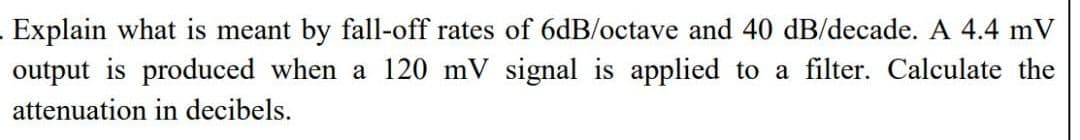 Explain what is meant by fall-off rates of 6dB/octave and 40 dB/decade. A 4.4 mV
output is produced when a 120 mV signal is applied to a filter. Calculate the
attenuation in decibels.
