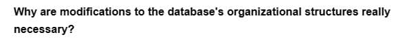 Why are modifications to the database's organizational structures really
necessary?