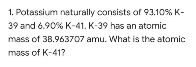 1. Potassium naturally consists of 93.10% K-
39 and 6.90% K-41. K-39 has an atomic
mass of 38.963707 amu. What is the atomic
mass of K-41?
