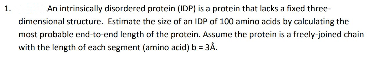 1.
An intrinsically disordered protein (IDP) is a protein that lacks a fixed three-
dimensional structure. Estimate the size of an IDP of 100 amino acids by calculating the
most probable end-to-end length of the protein. Assume the protein is a freely-joined chain
with the length of each segment (amino acid) b = 3Å.
