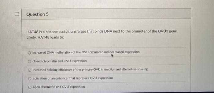 D
Question 5
HAT48 is a histone acetyltransferase that binds DNA next to the promoter of the OVU3 gene.
Likely, HAT48 leads to:
O increased DNA methylation of the OVU promoter and decreased expression
O closed chromatin and OVU expression
O increased splicing efficiency of the primary OVU transcript and altenative splicing
activation of an enhancer that represses OVU expression
O open chromatin and OVU expression
