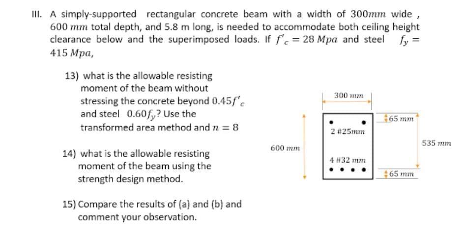 III. A simply-supported rectangular concrete beam with a width of 300mm wide,
600 mm total depth, and 5.8 m long, is needed to accommodate both ceiling height
clearance below and the superimposed loads. If f' = 28 Mpa and steel
415 Mpa,
fy =
13) what is the allowable resisting
moment of the beam without
300 mm
stressing the concrete beyond 0.45f"c
and steel 0.60f,? Use the
transformed area method and rn 8
65 mm
2 #25mm
535 mm
600 mm
14) what is the allowable resisting
moment of the beam using the
strength design method.
4 #32 mm
65 mm
15) Compare the results of (a) and (b) and
comment your observation.
