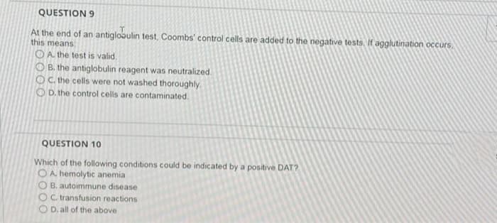 QUESTION 9
At the end of an antiglobulin test, Coombs' control cells are added to the negative tests, If agglutination occurs.
this means
O A. the test is valid.
O B. the antiglobulin reagent was neutralized
OC.the cells were not washed thoroughly
O D. the control cells are contaminated.
QUESTION 10
Which of the following conditions could be indicated by a positive DAT?
OA hemolytic anemia
O B. autoimmune disease
OC transfusion reactions
D. all of the above
