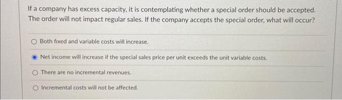 If a company has excess capacity, it is contemplating whether a special order should be accepted.
The order will not impact regular sales. If the company accepts the special order, what will occur?
O Both fixed and variable costs will increase.
Net income will increase if the special sales price per unit exceeds the unit variable costs.
There are no incremental revenues.
Incremental costs will not be affected.