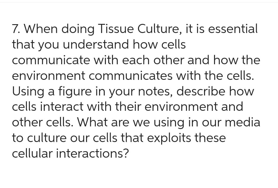 7. When doing Tissue Culture, it is essential
that you understand how cells
communicate with each other and how the
environment communicates with the cells.
Using a figure in your notes, describe how
cells interact with their environment and
other cells. What are we using in our media
to culture our cells that exploits these
cellular interactions?