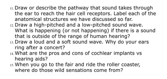 11. Draw or describe the pathway that sound takes through
the ear to reach the hair cell receptors. Label each of the
anatomical structures we have discussed so far.
12. Draw a high-pitched and a low-pitched sound wave.
What is happening (or not happening) if there is a sound
that is outside of the range of human hearing?
13. Draw a loud and a soft sound wave. Why do your ears
ring after a concert?
14. What are the pros and cons of cochlear implants vs
hearing aids?
15. When you go to the fair and ride the roller coaster,
where do those wild sensations come from?