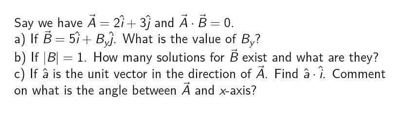 Say we have A = 21+31 and A. B = 0.
a) If B = 51+ B. What is the value of By?
b) If |B| = 1. How many solutions for B exist and what are they?
c) If à is the unit vector in the direction of A. Find â 1. Comment
on what is the angle between A and x-axis?
